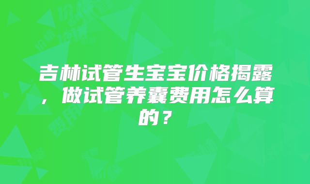 吉林试管生宝宝价格揭露,做试管养囊费用怎么算的?