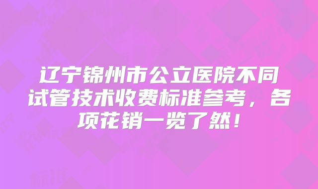 辽宁锦州市公立医院不同试管技术收费标准参考，各项花销一览了然！
