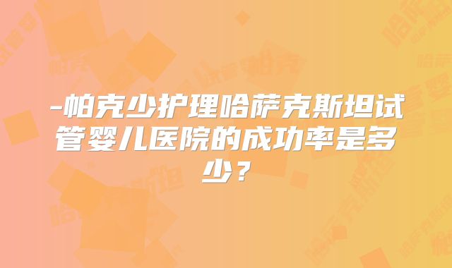 -帕克少护理哈萨克斯坦试管婴儿医院的成功率是多少？