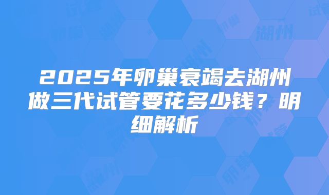2025年卵巢衰竭去湖州做三代试管要花多少钱？明细解析