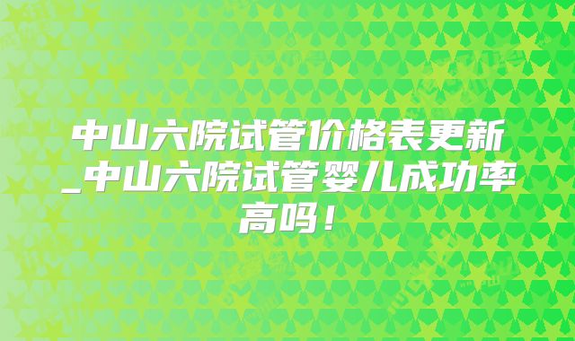 中山六院试管价格表更新_中山六院试管婴儿成功率高吗!