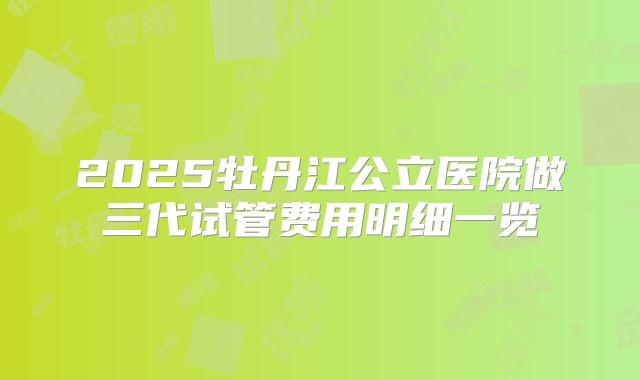 2025牡丹江公立医院做三代试管费用明细一览