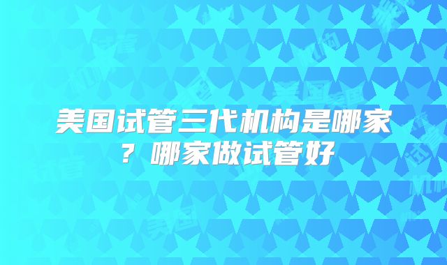 美国试管三代机构是哪家?哪家做试管好