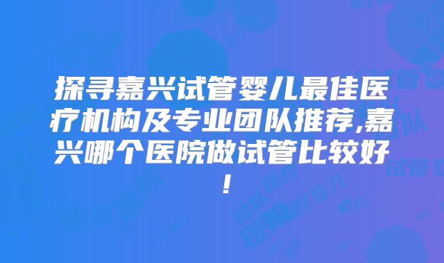 探寻嘉兴试管婴儿最佳医疗机构及专业团队推荐,嘉兴哪个医院做试管比较好！