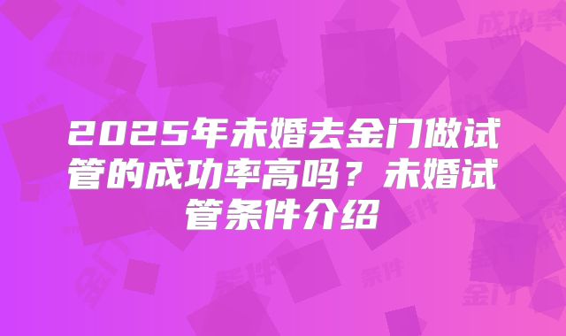 2025年未婚去金门做试管的成功率高吗?未婚试管条件介绍