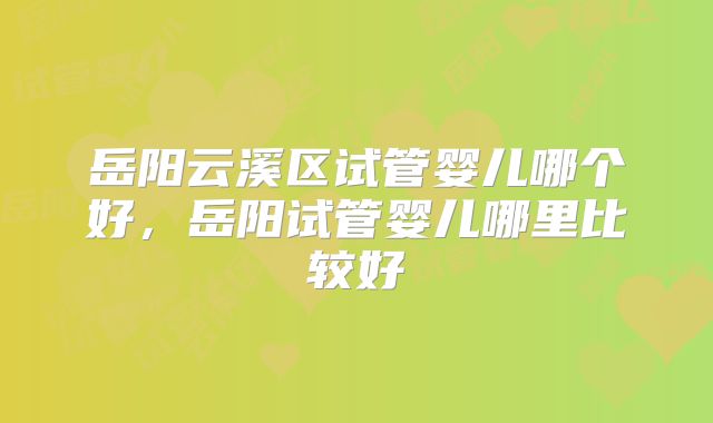 岳阳云溪区试管婴儿哪个好,岳阳试管婴儿哪里比较好