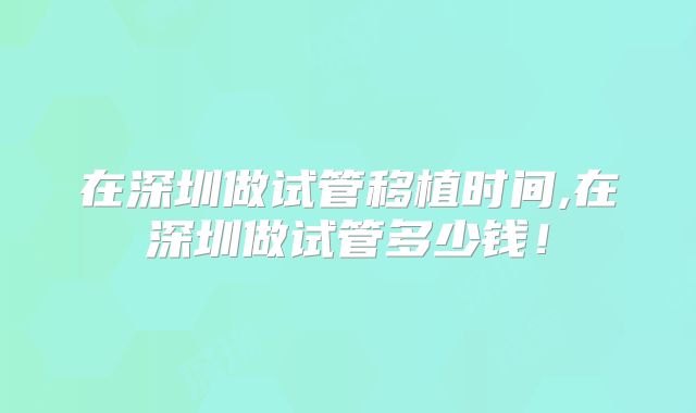 在深圳做试管移植时间,在深圳做试管多少钱！