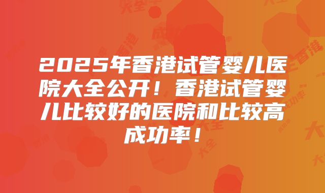 2025年香港试管婴儿医院大全公开!香港试管婴儿比较好的医院和比较高成功率!