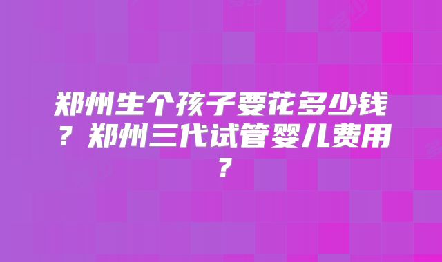 郑州生个孩子要花多少钱?郑州三代试管婴儿费用?