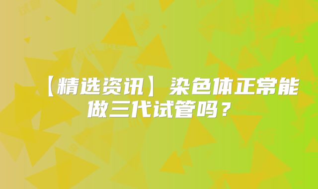 【精选资讯】染色体正常能做三代试管吗？