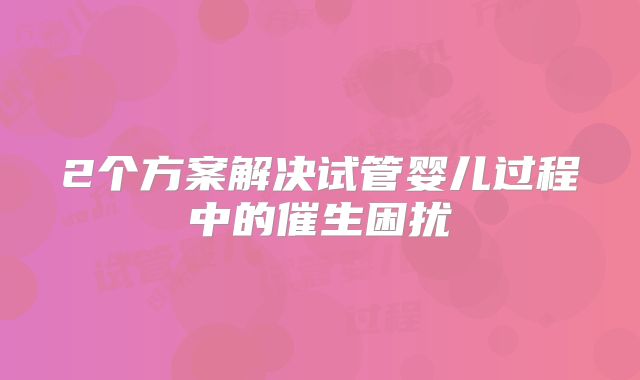 2个方案解决试管婴儿过程中的催生困扰