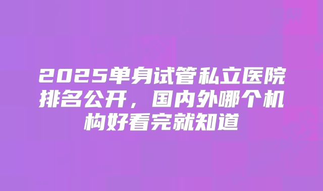 2025单身试管私立医院排名公开,国内外哪个机构好看完就知道