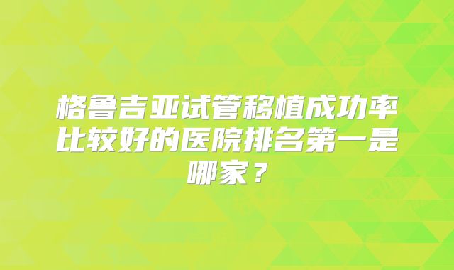 格鲁吉亚试管移植成功率比较好的医院排名第一是哪家?