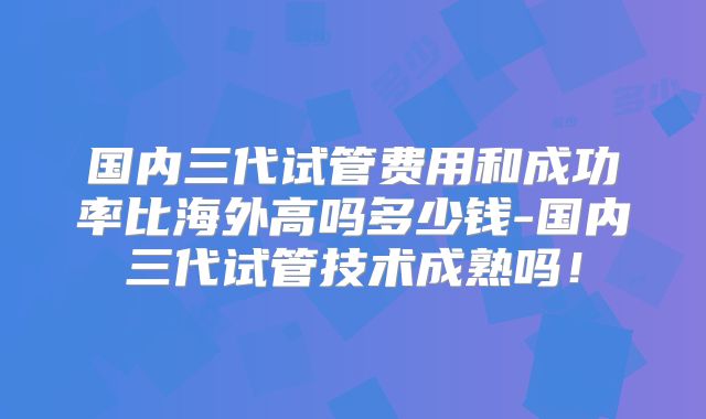 国内三代试管费用和成功率比海外高吗多少钱-国内三代试管技术成熟吗！