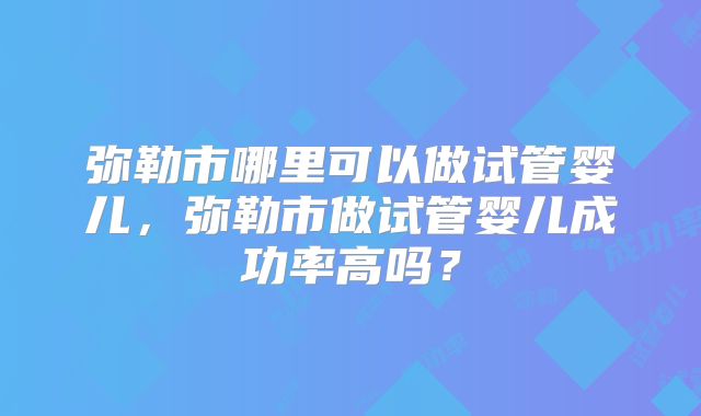 弥勒市哪里可以做试管婴儿，弥勒市做试管婴儿成功率高吗？