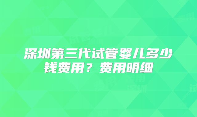 深圳第三代试管婴儿多少钱费用？费用明细