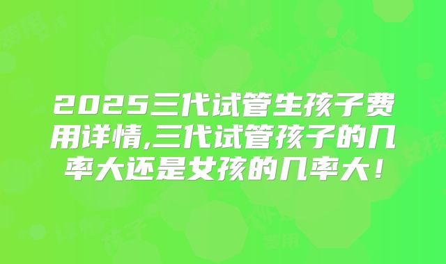 2025三代试管生孩子费用详情,三代试管孩子的几率大还是女孩的几率大！