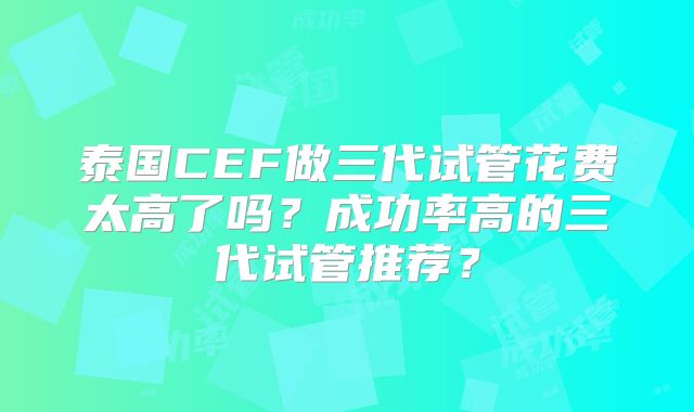泰国CEF做三代试管花费太高了吗？成功率高的三代试管推荐？