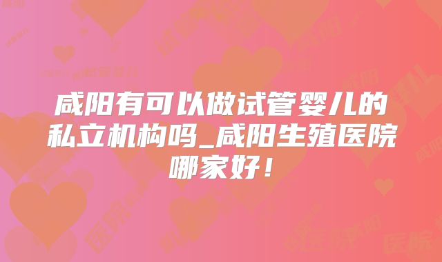 咸阳有可以做试管婴儿的私立机构吗_咸阳生殖医院哪家好！