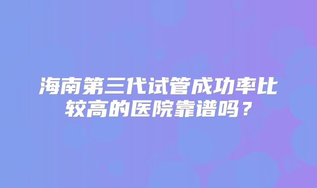 海南第三代试管成功率比较高的医院靠谱吗?