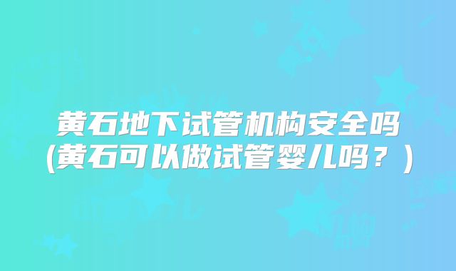 黄石地下试管机构安全吗(黄石可以做试管婴儿吗？)