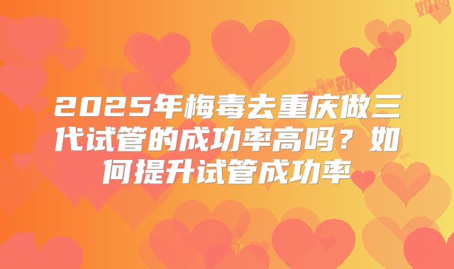2025年梅毒去重庆做三代试管的成功率高吗?如何提升试管成功率