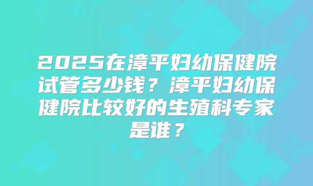 2025在漳平妇幼保健院试管多少钱？漳平妇幼保健院比较好的生殖科专家是谁？