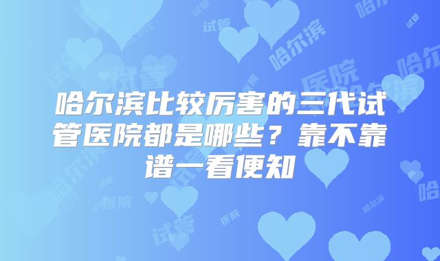 哈尔滨比较厉害的三代试管医院都是哪些？靠不靠谱一看便知