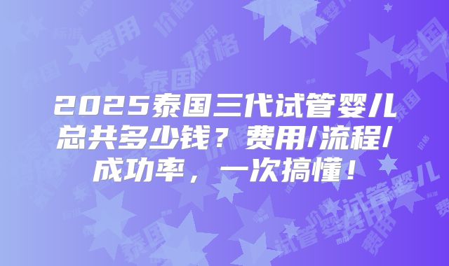 2025泰国三代试管婴儿总共多少钱？费用/流程/成功率，一次搞懂！