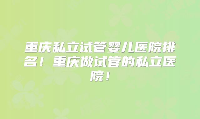 重庆私立试管婴儿医院排名！重庆做试管的私立医院！