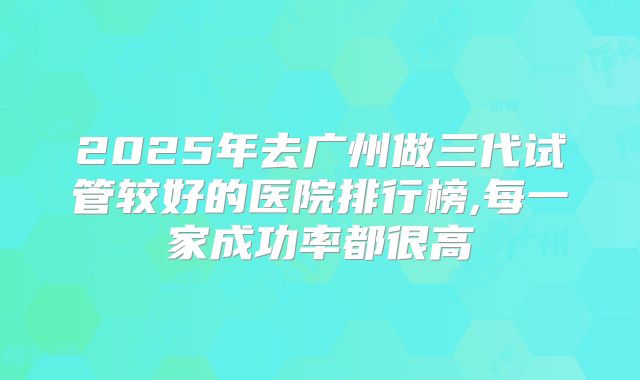 2025年去广州做三代试管较好的医院排行榜,每一家成功率都很高