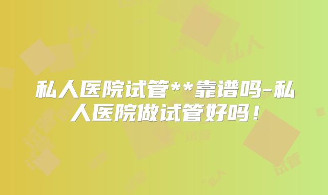 私人医院试管**靠谱吗-私人医院做试管好吗!