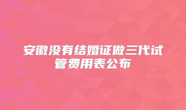 安徽没有结婚证做三代试管费用表公布