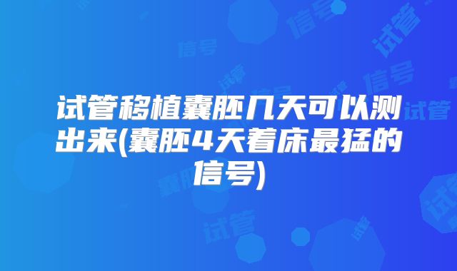 试管移植囊胚几天可以测出来(囊胚4天着床最猛的信号)