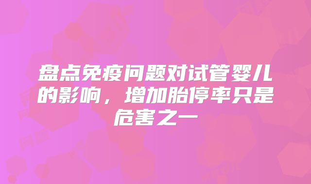 盘点免疫问题对试管婴儿的影响,增加胎停率只是危害之一