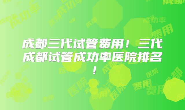 成都三代试管费用！三代成都试管成功率医院排名！
