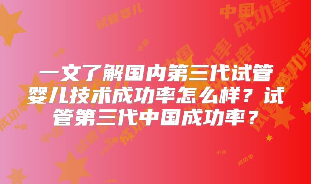 一文了解国内第三代试管婴儿技术成功率怎么样?试管第三代中国成功率?