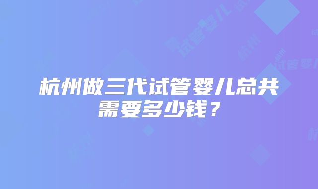 杭州做三代试管婴儿总共需要多少钱？