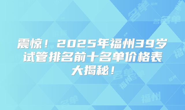 震惊！2025年福州39岁试管排名前十名单价格表大揭秘！