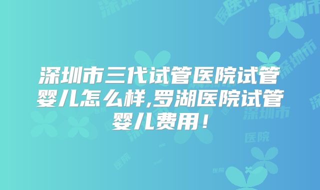 深圳市三代试管医院试管婴儿怎么样,罗湖医院试管婴儿费用!