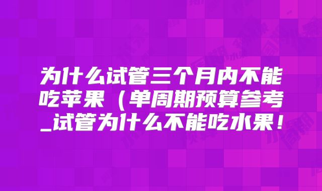 为什么试管三个月内不能吃苹果（单周期预算参考_试管为什么不能吃水果！