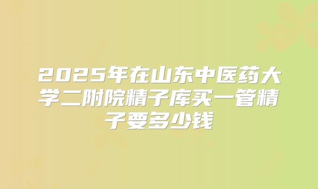 2025年在山东中医药大学二附院精子库买一管精子要多少钱