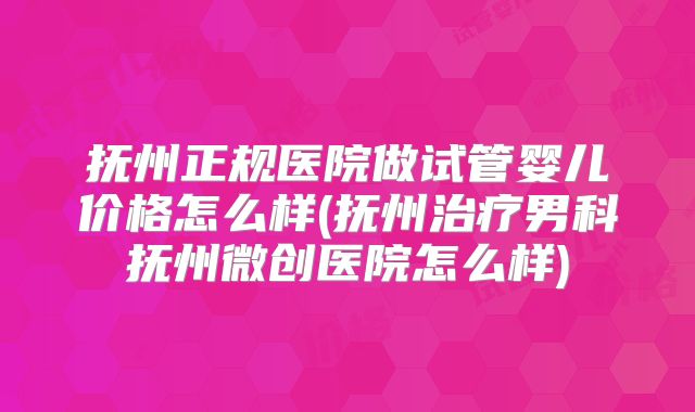 抚州正规医院做试管婴儿价格怎么样(抚州治疗男科抚州微创医院怎么样)