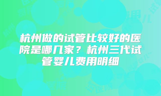 杭州做的试管比较好的医院是哪几家？杭州三代试管婴儿费用明细