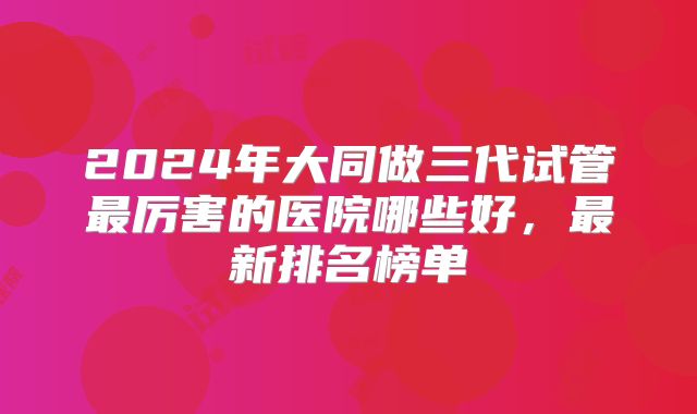 2024年大同做三代试管最厉害的医院哪些好，最新排名榜单