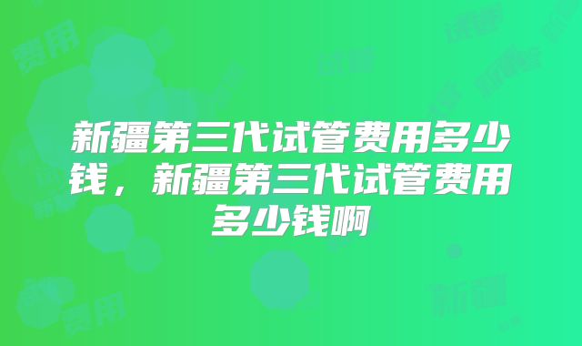 新疆第三代试管费用多少钱，新疆第三代试管费用多少钱啊