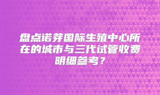 盘点诺芽国际生殖中心所在的城市与三代试管收费明细参考？
