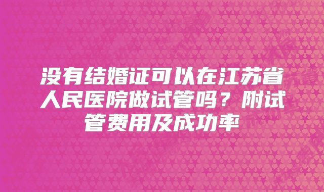 没有结婚证可以在江苏省人民医院做试管吗?附试管费用及成功率