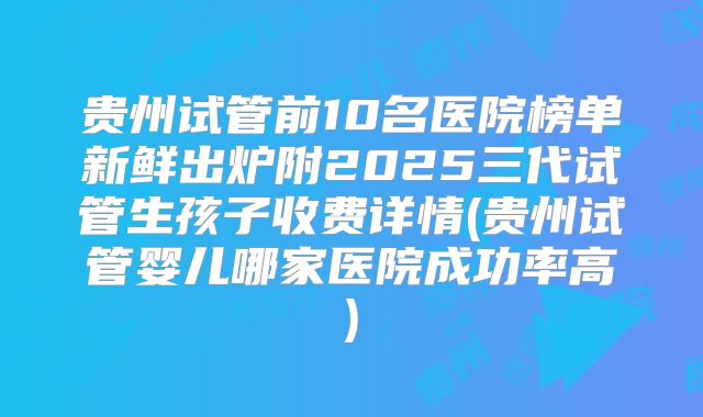 贵州试管前10名医院榜单新鲜出炉附2025三代试管生孩子收费详情(贵州试管婴儿哪家医院成功率高)