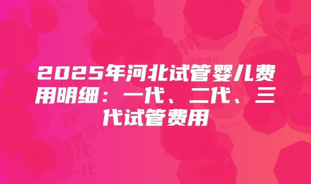 2025年河北试管婴儿费用明细：一代、二代、三代试管费用